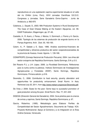 reproductivos en una explotación caprina experimental situada en el valle
     del río Chillón (Lima, Perú). XXVI Jornadas Científicas S.E.O.C.
     Congresos y Jornadas. Serie Ganadería Ovino-Caprino - Junta de
     Andalucía. p. 862-870

Calatrava, J., Sayadi, S., 2003. Milk Production Systems in Rural Development:
     The Case of Goat Cheese Making at the Eastern Alpujarras, vol. 99.
     EAAP Publication, Wageningen, pp. 37–46.

Castaldo, A., R. Acero, J. Perea, J. Martos, V. Dominech, J. Pamio y A. García.
     2006. Tipología de los sistemas de producción de engorde bovino en la
     Pampa Argentina. Arch. Zoot. 55, 183-193.

Colom, A., P. Sabate y E. Saez. 1996. Analisis económico-financiero de
     competitividad y eficiencia productiva del sector cooperativocerealista de
     la provincia de Huesca. Invest. Agraria. 1, 139-168.

CONAPROPE (Consejo Nacional de Producción Pecuaria). 2004. Las cifras del
     sector ovicaprino de República Dominicana. Santo Domingo, D.N. p 2-3.

Del Rosario P.J, y J.H. López. 2006. La Ruralidad Dominicana. Reflexiones
     para la lucha contra la pobreza. Instituto Dominicano de Investigaciones
     Agropecuarias     y   Forestales   (IDIAF).   Santo    Domingo,    República
     Dominicana. Primera edición, p 218.

Devendra, C., 2006. Contribution to food security, poverty alleviation and
     opportunities for productivity enhancement. Small Rumin. In Asia;
     Retrieved July 25, 2011, from http://www.mekarn.org/procsr/Devendra.pdf.

De Vries J. 2008. Goats for the poor: Some keys to successful promotion of
     goat production among the poor. Small Rumin. Res. 77, 221–224

DIGEGA (Dirección General de Ganadería). 2004. Guía práctica para la crianza
     de ovinos y caprinos. Santo Domingo, República Dominicana. p. 67.

García,   Robertina.   (1995).   Metodología       para    Elaborar   Perfiles   de
     Competitividad del Sector Agroalimentario. Documento de Trabajo. IICA.
     Proyecto Multinacional. Apoyo al Comercio y a la Integración en el Área
     Andina Caracas, Venezuela.



                                                                                 15
 
