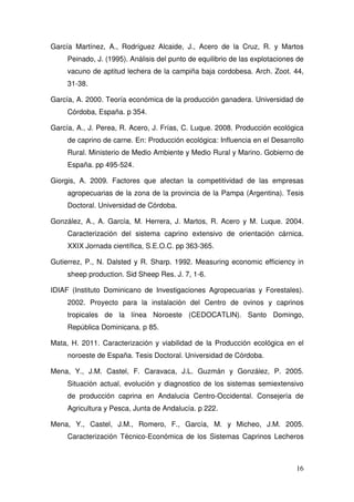 García Martínez, A., Rodríguez Alcaide, J., Acero de la Cruz, R. y Martos
     Peinado, J. (1995). Análisis del punto de equilibrio de las explotaciones de
     vacuno de aptitud lechera de la campiña baja cordobesa. Arch. Zoot. 44,
     31-38.

García, A. 2000. Teoría económica de la producción ganadera. Universidad de
     Córdoba, España. p 354.

García, A., J. Perea, R. Acero, J. Frías, C. Luque. 2008. Producción ecológica
     de caprino de carne. En: Producción ecológica: Influencia en el Desarrollo
     Rural. Ministerio de Medio Ambiente y Medio Rural y Marino. Gobierno de
     España. pp 495-524.

Giorgis, A. 2009. Factores que afectan la competitividad de las empresas
     agropecuarias de la zona de la provincia de la Pampa (Argentina). Tesis
     Doctoral. Universidad de Córdoba.

González, A., A. García, M. Herrera, J. Martos, R. Acero y M. Luque. 2004.
     Caracterización del sistema caprino extensivo de orientación cárnica.
     XXIX Jornada científica, S.E.O.C. pp 363-365.

Gutierrez, P., N. Dalsted y R. Sharp. 1992. Measuring economic efficiency in
     sheep production. Sid Sheep Res. J. 7, 1-6.

IDIAF (Instituto Dominicano de Investigaciones Agropecuarias y Forestales).
     2002. Proyecto para la instalación del Centro de ovinos y caprinos
     tropicales de la línea Noroeste (CEDOCATLIN). Santo Domingo,
     República Dominicana. p 85.

Mata, H. 2011. Caracterización y viabilidad de la Producción ecológica en el
     noroeste de España. Tesis Doctoral. Universidad de Córdoba.

Mena, Y., J.M. Castel, F. Caravaca, J.L. Guzmán y González, P. 2005.
     Situación actual, evolución y diagnostico de los sistemas semiextensivo
     de producción caprina en Andalucia Centro-Occidental. Consejería de
     Agricultura y Pesca, Junta de Andalucía. p 222.

Mena, Y., Castel, J.M., Romero, F., García, M. y Micheo, J.M. 2005.
     Caracterización Técnico-Económica de los Sistemas Caprinos Lecheros



                                                                              16
 