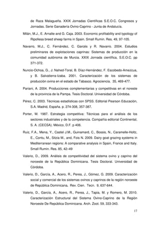 de Raza Malagueña. XXIX Jornadas Científicas S.E.O.C. Congresos y
     Jornadas. Serie Ganadería Ovino-Caprino - Junta de Andalucía.

Milán, M.J., E. Arnalte and G. Caja. 2003. Economic profitability and typology of
     Ripollesa breed sheep farms in Spain. Small Rumin. Res. 49, 97-105.

Navarro, M.J., C. Fernández, C. Garcés y R. Navarro. 2004. Estudios
     preliminares de explotaciones caprinas: Sistemas de producción en la
     comunidad autónoma de Murcia. XXIX Jornada científica, S.E.O.C. pp
     371-372.

Nuncio-Ochoa, G., J. Nahed-Toral, B. Díaz-Hernández, F. Escobedo-Amezcua,
     y B. Salvatierra-Izaba. 2001. Caracterización de los sistemas de
     producción ovina en el estado de Tabasco. Agrociencia. 35, 469-477.

Pariani, A. 2004. Producciones complementarias y competitivas en el noreste
     de la provincia de la Pampa. Tesis Doctoral. Universidad de Córdoba.

Pérez, C. 2003. Técnicas estadísticas con SPSS. Editorial Pearson Educación,
     S.A. Madrid, España. p. 274-308, 357-387.

Porter, M. 1987. Estrategia competitiva: Técnicas para el análisis de los
     sectores industriales y de la competencia. Compañía editorial Continental,
     S. A. (CECSA). México, D.F. p 406.

Ruiz, F.A., Mena, Y., Castel J.M., Guinamard, C., Bossis, N., Caramelle-Holtz,
     E., Contu, M., Sitzia M., and, Fois N. 2009. Dairy goat grazing systems in
     Mediterranean regions: A comparative analysis in Spain, France and Italy.
     Small Rumin. Res. 85, 42–49

Valerio, D., 2009. Análisis de competitividad del sistema ovino y caprino del
     noroeste de la República Dominicana. Tesis Doctoral. Universidad de
     Córdoba.

Valerio, D., García, A., Acero, R., Perea, J., Gómez, G. 2009. Caracterización
     social y comercial de los sistemas ovinos y caprinos de la región noroeste
     de República Dominicana. Rev. Cien. Tecn. 9, 637-644.

Valerio, D., García, A., Acero, R., Perea, J., Tapia, M. y Romero, M. 2010.
     Caracterización Estructural del Sistema Ovino-Caprino de la Región
     Noroeste De República Dominicana. Arch. Zoot. 59, 333-343.

                                                                              17
 