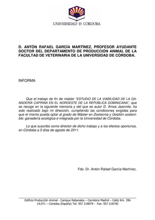 D. ANTÓN RAFAEL GARCÍA MARTÍNEZ, PROFESOR AYUDANTE
DOCTOR DEL DEPARTAMENTO DE PRODUCCIÓN ANIMAL DE LA
FACULTAD DE VETERINARIA DE LA UNIVERSIDAD DE CÓRDOBA.




INFORMA



      Que el trabajo de fin de máster “ESTUDIO DE LA VIABILIDAD DE LA GA-
NADERÍA CAPRINA EN EL NOROESTE DE LA REPÚBLICA DOMINICANA”, que
se recoge en la siguiente memoria y del que es autor D. Amos Jeannite, ha
sido realizado bajo mi dirección, cumpliendo las condiciones exigidas para
que el mismo pueda optar al grado de Máster en Zootecnia y Gestión sosteni-
ble: ganadería ecológica e integrada por la Universidad de Córdoba.

    Lo que suscribo como director de dicho trabajo y a los efectos oportunos,
en Córdoba a 5 días de agosto de 2011.




                                          Fdo. Dr. Antón Rafael García Martínez.




___________________________________________________________________________
    Edificio Producción Animal - Campus Rabanales – Carretera Madrid – Cádiz Km. 396
               14.071 – Córdoba (España) Tel: 957 218079 - Fax: 957 218740
 