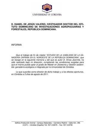 D. DANIEL DE JESÚS VALERIO, IVESTIGADOR DOCTOR DEL ISTI-
TUTO DOMINICANO DE INVESTIGACIONES AGROPUCUARIAS Y
FORESTALES, REPÚBLICA DOMINICANA.




INFORMA



      Que el trabajo de fin de máster “ESTUDIO DE LA VIABILIDAD DE LA GA-
NADERÍA CAPRINA EN EL NOROESTE DE LA REPÚBLICA DOMINICANA”, que
se recoge en la siguiente memoria y del que es autor D. Amos Jeannite, ha
sido realizado bajo mi dirección, cumpliendo las condiciones exigidas para
que el mismo pueda optar al grado de Máster en Zootecnia y Gestión sosteni-
ble: ganadería ecológica e integrada por la Universidad de Córdoba.

    Lo que suscribo como director de dicho trabajo y a los efectos oportunos,
en Córdoba a 5 días de agosto de 2011.




___________________________________________________________________________
    Edificio Producción Animal - Campus Rabanales – Carretera Madrid – Cádiz Km. 396
               14.071 – Córdoba (España) Tel: 957 218079 - Fax: 957 218740
 