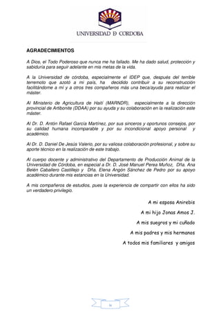 AGRADECIMIENTOS

A Dios, el Todo Poderoso que nunca me ha fallado. Me ha dado salud, protección y
sabiduría para seguir adelante en mis metas de la vida.

A la Universidad de córdoba, especialmente el IDEP que, después del terrible
terremoto que azotó a mi país, ha decidido contribuir a su reconstrucción
facilitándome a mí y a otros tres compañeros más una beca/ayuda para realizar el
máster.

Al Ministerio de Agricultura de Haití (MARNDR), especialmente a la dirección
provincial de Artibonite (DDAA) por su ayuda y su colaboración en la realización este
máster.

Al Dr. D. Antón Rafael García Martínez, por sus sinceros y oportunos consejos, por
su calidad humana incomparable y por su incondicional apoyo personal y
académico.

Al Dr. D. Daniel De Jesús Valerio, por su valiosa colaboración profesional, y sobre su
aporte técnico en la realización de este trabajo.

Al cuerpo docente y administrativo del Departamento de Producción Animal de la
Universidad de Córdoba, en especial a Dr. D. José Manuel Perea Muñoz, Dña. Ana
Belén Caballero Castillejo y Dña. Elena Angón Sánchez de Pedro por su apoyo
académico durante mis estancias en la Universidad.

A mis compañeros de estudios, pues la experiencia de compartir con ellos ha sido
un verdadero privilegio.

                                                              A mi esposa Anirebis

                                                          A mi hijo Jonas Amos J.

                                                        A mis suegros y mi cuñado

                                                    A mis padres y mis hermanos

                                                 A todos mis familiares y amigos




                                          iv
 