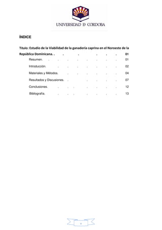 ÍNDICE


Título: Estudio de la Viabilidad de la ganadería caprina en el Noroeste de la
República Dominicana. .        .               .           .   .   .      01
      Resumen.         .   .       .       .           .   .   .   .      01

      Introducción.        .       .       .           .   .   .   .      02

      Materiales y Métodos.        .       .           .   .   .   .      04

      Resultados y Discusiones.    .                   .   .   .   .      07

      Conclusiones.        .       .   .               .   .   .   .      12

       Bibliografía.       .       .   .               .   .   .   .      13




                                                   v
 