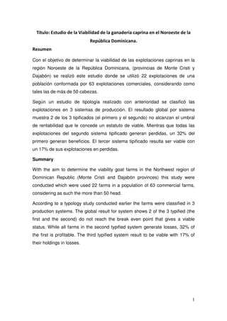 Título: Estudio de la Viabilidad de la ganadería caprina en el Noroeste de la
                             República Dominicana.
Resumen

Con el objetivo de determinar la viabilidad de las explotaciones caprinas en la
región Noroeste de la República Dominicana, (provincias de Monte Cristi y
Dajabón) se realizó este estudio donde se utilizó 22 explotaciones de una
población conformada por 63 explotaciones comerciales, considerando como
tales las de más de 50 cabezas.

Según un estudio de tipología realizado con anterioridad se clasificó las
explotaciones en 3 sistemas de producción. El resultado global por sistema
muestra 2 de los 3 tipificados (el primero y el segundo) no alcanzan el umbral
de rentabilidad que le concede un estatuto de viable. Mientras que todas las
explotaciones del segundo sistema tipificado generan perdidas, un 32% del
primero generan beneficios. El tercer sistema tipificado resulta ser viable con
un 17% de sus explotaciones en perdidas.

Summary

With the aim to determine the viability goat farms in the Northwest region of
Dominican Republic (Monte Cristi and Dajabón provinces) this study were
conducted which were used 22 farms in a population of 63 commercial farms,
considering as such the more than 50 head.

According to a typology study conducted earlier the farms were classified in 3
production systems. The global result for system shows 2 of the 3 typified (the
first and the second) do not reach the break even point that gives a viable
status. While all farms in the second typified system generate losses, 32% of
the first is profitable. The third typified system result to be viable with 17% of
their holdings in losses.




                                                                                  1
 
