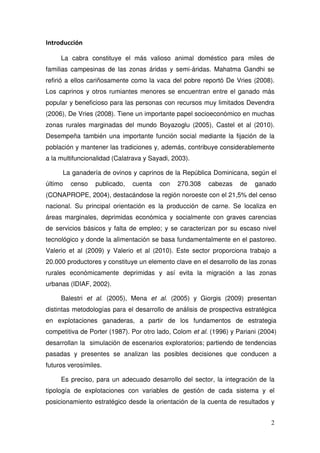 Introducción

     La cabra constituye el más valioso animal doméstico para miles de
familias campesinas de las zonas áridas y semi-áridas. Mahatma Gandhi se
refirió a ellos cariñosamente como la vaca del pobre reportó De Vries (2008).
Los caprinos y otros rumiantes menores se encuentran entre el ganado más
popular y beneficioso para las personas con recursos muy limitados Devendra
(2006), De Vries (2008). Tiene un importante papel socioeconómico en muchas
zonas rurales marginadas del mundo Boyazoglu (2005), Castel et al (2010).
Desempeña también una importante función social mediante la fijación de la
población y mantener las tradiciones y, además, contribuye considerablemente
a la multifuncionalidad (Calatrava y Sayadi, 2003).

      La ganadería de ovinos y caprinos de la República Dominicana, según el
último   censo   publicado,   cuenta    con   270.308    cabezas    de   ganado
(CONAPROPE, 2004), destacándose la región noroeste con el 21,5% del censo
nacional. Su principal orientación es la producción de carne. Se localiza en
áreas marginales, deprimidas económica y socialmente con graves carencias
de servicios básicos y falta de empleo; y se caracterizan por su escaso nivel
tecnológico y donde la alimentación se basa fundamentalmente en el pastoreo.
Valerio et al (2009) y Valerio et al (2010). Este sector proporciona trabajo a
20.000 productores y constituye un elemento clave en el desarrollo de las zonas
rurales económicamente deprimidas y así evita la migración a las zonas
urbanas (IDIAF, 2002).

     Balestri et al. (2005), Mena et al. (2005) y Giorgis (2009) presentan
distintas metodologías para el desarrollo de análisis de prospectiva estratégica
en explotaciones ganaderas, a partir de los fundamentos de estrategia
competitiva de Porter (1987). Por otro lado, Colom et al. (1996) y Pariani (2004)
desarrollan la simulación de escenarios exploratorios; partiendo de tendencias
pasadas y presentes se analizan las posibles decisiones que conducen a
futuros verosímiles.

     Es preciso, para un adecuado desarrollo del sector, la integración de la
tipología de explotaciones con variables de gestión de cada sistema y el
posicionamiento estratégico desde la orientación de la cuenta de resultados y


                                                                               2
 