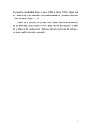 el umbral de rentabilidad. Gutiérrez et al. (1992) y García (2000), indican que
son técnicas de gran aplicación en ganadería dónde se relacionan sistemas,
costes y volumen de producción.

     A tenor de lo expuesto, se plantea como objetivo determinar la viabilidad
de las diferentes explotaciones dentro de cada sistema de producción a partir
de la tipología de explotaciones y tomando como herramientas de análisis el
punto de equilibrio de cada explotación.




                                                                             3
 