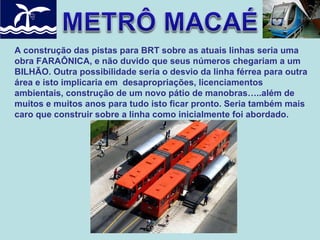 A construção das pistas para BRT sobre as atuais linhas seria uma
obra FARAÔNICA, e não duvido que seus números chegariam a um
BILHÃO. Outra possibilidade seria o desvio da linha férrea para outra
área e isto implicaria em desapropriações, licenciamentos
ambientais, construção de um novo pátio de manobras…..além de
muitos e muitos anos para tudo isto ficar pronto. Seria também mais
caro que construir sobre a linha como inicialmente foi abordado.

 