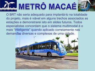 O BRT não seria adequado para implantá-lo na totalidade
do projeto, mais é viável em alguns trechos associados as
estações e demonstrarei isto em slides futuros. Todos
especialistas concordam que o sistema multimodal é o
mais “inteligente” quando aplicado corretamente nas
demandas diversas e complexas de uma cidade.

 