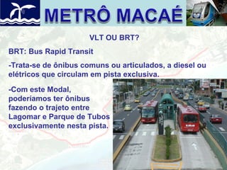 VLT OU BRT?
BRT: Bus Rapid Transit
-Trata-se de ônibus comuns ou articulados, a diesel ou
elétricos que circulam em pista exclusiva.
-Com este Modal,
poderíamos ter ônibus
fazendo o trajeto entre
Lagomar e Parque de Tubos
exclusivamente nesta pista.

 
