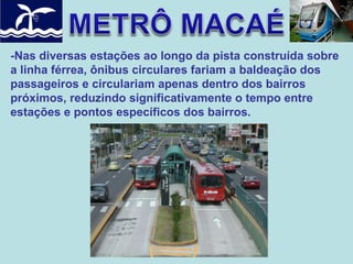 -Nas diversas estações ao longo da pista construída sobre
a linha férrea, ônibus circulares fariam a baldeação dos
passageiros e circulariam apenas dentro dos bairros
próximos, reduzindo significativamente o tempo entre
estações e pontos específicos dos bairros.

 