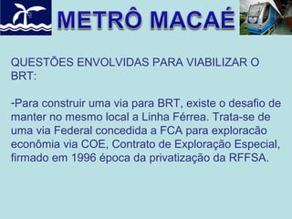 QUESTÕES ENVOLVIDAS PARA VIABILIZAR O
BRT:
-Para construir uma via para BRT, existe o desafio de
manter no mesmo local a Linha Férrea. Trata-se de
uma via Federal concedida a FCA para exploracão
econômia via COE, Contrato de Exploração Especial,
firmado em 1996 época da privatização da RFFSA.

 