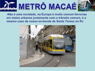 -Não é uma novidade, na Europa é muito comum ferrovias
em meios urbanos juntamente com o trânsito comum, é o
mesmo caso de nosso ex-bonde de Santa Teresa no RJ

 