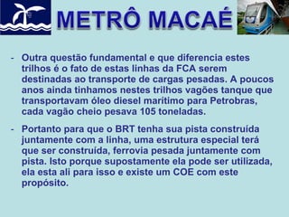 - Outra questão fundamental e que diferencia estes
trilhos é o fato de estas linhas da FCA serem
destinadas ao transporte de cargas pesadas. A poucos
anos ainda tinhamos nestes trilhos vagões tanque que
transportavam óleo diesel marítimo para Petrobras,
cada vagão cheio pesava 105 toneladas.
- Portanto para que o BRT tenha sua pista construída
juntamente com a linha, uma estrutura especial terá
que ser construída, ferrovia pesada juntamente com
pista. Isto porque supostamente ela pode ser utilizada,
ela esta ali para isso e existe um COE com este
propósito.

 