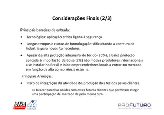 Considerações Finais (2/3)

Principais barreiras de entrada:
•   Tecnológica: aplicação crítica ligada à segurança
•    Longos tempos e custos de homologação: dificultando a abertura da
    Indústria para novos fornecedores
•   Apesar da alta proteção aduaneira do tecido (26%), a baixa proteção
    aplicada à importação da Bolsa (2%) não motiva produtores internacionais
    a se instalar no Brasil e inibe empreendedores locais a entrar no mercado
    em função da alta concorrência externa.
Principais Ameaças:
•   Risco de integração da atividade de produção dos tecidos pelos clientes.
       => buscar parcerias sólidas com estes futuros clientes que permitam atingir
       uma participação de mercado de pelo menos 50%.
 