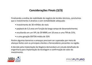 Considerações Finais (3/3)

Finalizando a análise de viabilidade do negócio de tecidos técnicos, concluímos
que o investimento é atrativo e com rentabilidade adequada:
    • investimento de 30 milhões de reais
    • payback de 5,5 anos em função da longa rampa de desenvolvimento;
    • resultando em um VPL de 29 MBRL em 10 anos e uma TIR de 21%;
    • e uma geração EBITDA média de 33%
Porém algumas barreiras e ameaças precisam ser superadas por meio de
alianças fortes com os principais clientes e fornecedores presentes na região.
A decisão pela implantação do Negócio demandará um estudo detalhado de
engenharia para implantação da tecelagem e confirmação do valor do
investimento.
 