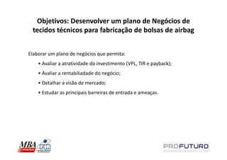 Objetivos: Desenvolver um plano de Negócios de
 tecidos técnicos para fabricação de bolsas de airbag


Elaborar um plano de negócios que permita:
    • Avaliar a atratividade do investimento (VPL, TIR e payback);
    • Avaliar a rentabiliadade do negócio;
    • Detalhar a visão de mercado;
    • Estudar as principais barreiras de entrada e ameaças.
 