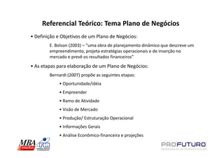 Referencial Teórico: Tema Plano de Negócios
• Definição e Objetivos de um Plano de Negócios:
        E. Bolson (2003) – “uma obra de planejamento dinâmico que descreve um
        empreendimento, projeta estratégias operacionais e de inserção no
        mercado e prevê os resultados financeiros”
• As etapas para elaboração de um Plano de Negócios:
        Bernardi (2007) propõe as seguintes etapas:
            • Oportunidade/idéia
            • Empreender
            • Ramo de Atividade
            • Visão de Mercado
            • Produção/ Estruturação Operacional
            • Informações Gerais
            • Análise Econômico-financeira e projeções
 