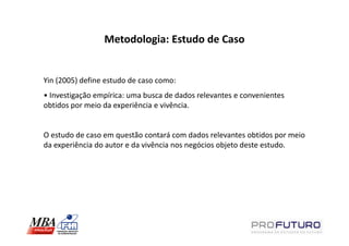 Metodologia: Estudo de Caso


Yin (2005) define estudo de caso como:
• Investigação empírica: uma busca de dados relevantes e convenientes
obtidos por meio da experiência e vivência.


O estudo de caso em questão contará com dados relevantes obtidos por meio
da experiência do autor e da vivência nos negócios objeto deste estudo.
 