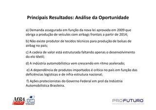 Principais Resultados: Análise da Oportunidade

a) Demanda assegurada em função da nova lei aprovada em 2009 que
obriga a produção de veículos com airbags frontais a partir de 2014;
b) Não existe produtor de tecidos técnicos para produção de bolsas de
airbag no país;
c) A cadeia de valor está estruturada faltando apenas o desenvolvimento
do elo têxtil;
d) A indústria automobilística vem crescendo em ritmo acelerado;
e) A dependência de produtos importados é crítica no país em função das
deficiências logísticas e de infra-estrutura nacional;
f) Ações protecionistas do Governo Federal em prol da Indústria
Automobilística Brasileira.
 