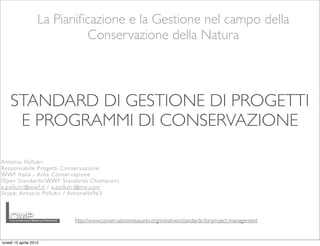 La Pianiﬁcazione e la Gestione nel campo della
Conservazione della Natura
http://www.conservationmeasures.org/initiatives/standards-for-project-management
STANDARD DI GESTIONE DI PROGETTI
E PROGRAMMI DI CONSERVAZIONE
Antonio Pollutri
Responsabile Progetti Conser vazione
WWF Italia - Area Conservazione
Open Standards/WWF Standards Champions
a.pollutri@wwf.it / a.pollutri@me.com
Skype: Antonio Pollutri / Antonello963
lunedì 15 aprile 2013
 
