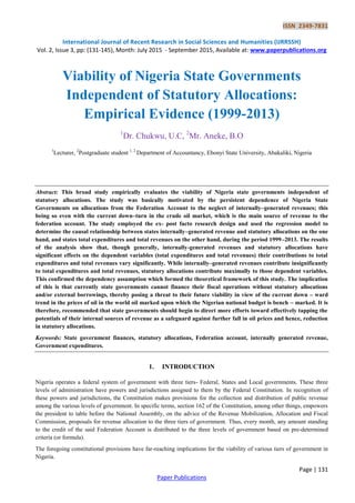 ISSN 2349-7831
International Journal of Recent Research in Social Sciences and Humanities (IJRRSSH)
Vol. 2, Issue 3, pp: (131-145), Month: July 2015 - September 2015, Available at: www.paperpublications.org
Page | 131
Paper Publications
Viability of Nigeria State Governments
Independent of Statutory Allocations:
Empirical Evidence (1999-2013)
1
Dr. Chukwu, U.C, 2
Mr. Aneke, B.O
1
Lecturer, 2
Postgraduate student 1, 2
Department of Accountancy, Ebonyi State University, Abakaliki, Nigeria
Abstract: This broad study empirically evaluates the viability of Nigeria state governments independent of
statutory allocations. The study was basically motivated by the persistent dependence of Nigeria State
Governments on allocations from the Federation Account to the neglect of internally–generated revenues; this
being so even with the current down–turn in the crude oil market, which is the main source of revenue to the
federation account. The study employed the ex- post facto research design and used the regression model to
determine the causal relationship between states internally–generated revenue and statutory allocations on the one
hand, and states total expenditures and total revenues on the other hand, during the period 1999–2013. The results
of the analysis show that, though generally, internally-generated revenues and statutory allocations have
significant effects on the dependent variables (total expenditures and total revenues) their contributions to total
expenditures and total revenues vary significantly. While internally–generated revenues contribute insignificantly
to total expenditures and total revenues, statutory allocations contribute maximally to those dependent variables.
This confirmed the dependency assumption which formed the theoretical framework of this study. The implication
of this is that currently state governments cannot finance their fiscal operations without statutory allocations
and/or external borrowings, thereby posing a threat to their future viability in view of the current down – ward
trend in the prices of oil in the world oil marked upon which the Nigerian national budget is bench – marked. It is
therefore, recommended that state governments should begin to direct more efforts toward effectively tapping the
potentials of their internal sources of revenue as a safeguard against further fall in oil prices and hence, reduction
in statutory allocations.
Keywords: State government finances, statutory allocations, Federation account, internally generated revenue,
Government expenditures.
1. INTRODUCTION
Nigeria operates a federal system of government with three tiers- Federal, States and Local governments. These three
levels of administration have powers and jurisdictions assigned to them by the Federal Constitution. In recognition of
these powers and jurisdictions, the Constitution makes provisions for the collection and distribution of public revenue
among the various levels of government. In specific terms, section 162 of the Constitution, among other things, empowers
the president to table before the National Assembly, on the advice of the Revenue Mobilization, Allocation and Fiscal
Commission, proposals for revenue allocation to the three tiers of government. Thus, every month, any amount standing
to the credit of the said Federation Account is distributed to the three levels of government based on pre-determined
criteria (or formula).
The foregoing constitutional provisions have far-reaching implications for the viability of various tiers of government in
Nigeria.
 