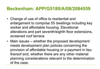 Beckenham: APP/G5180/A/08/2084559
• Change of use of office to residential and
enlargement to comprise 55 dwellings including key
worker and affordable housing. Elevational
alterations and part seventh/eighth floor extensions,
screened roof terrace
• Main issues – whether the proposed development
meets development plan policies concerning the
provision of affordable housing or a payment in lieu
thereof and, whether there are any other material
planning considerations relevant to the determination
of the case.
 