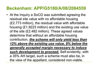 Beckenham: APP/G5180/A/08/2084559
• At the Inquiry a SoCG was submitted agreeing the
residual site value with no affordable housing
(£2.773 million), the residual value with affordable
housing (£1.9223 million) and the existing use value
of the site (£2.482 million). These agreed values
determine that without an affordable housing
contribution, the scheme will only yield less than
12% above the existing use value, 8% below the
generally accepted margin necessary to induce
such development to proceed. Self-evidently, with
a 35% AH target, such a scheme must also be, in
the view of the appellant, considered non-viable.
 