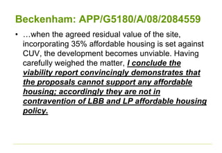 Beckenham: APP/G5180/A/08/2084559
• …when the agreed residual value of the site,
incorporating 35% affordable housing is set against
CUV, the development becomes unviable. Having
carefully weighed the matter, I conclude the
viability report convincingly demonstrates that
the proposals cannot support any affordable
housing; accordingly they are not in
contravention of LBB and LP affordable housing
policy.
 