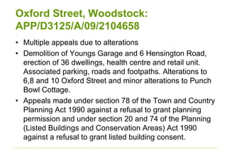 Oxford Street, Woodstock:
APP/D3125/A/09/2104658
• Multiple appeals due to alterations
• Demolition of Youngs Garage and 6 Hensington Road,
erection of 36 dwellings, health centre and retail unit.
Associated parking, roads and footpaths. Alterations to
6,8 and 10 Oxford Street and minor alterations to Punch
Bowl Cottage.
• Appeals made under section 78 of the Town and Country
Planning Act 1990 against a refusal to grant planning
permission and under section 20 and 74 of the Planning
(Listed Buildings and Conservation Areas) Act 1990
against a refusal to grant listed building consent.
 