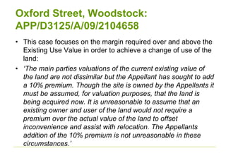 Oxford Street, Woodstock:
APP/D3125/A/09/2104658
• This case focuses on the margin required over and above the
Existing Use Value in order to achieve a change of use of the
land:
• ‘The main parties valuations of the current existing value of
the land are not dissimilar but the Appellant has sought to add
a 10% premium. Though the site is owned by the Appellants it
must be assumed, for valuation purposes, that the land is
being acquired now. It is unreasonable to assume that an
existing owner and user of the land would not require a
premium over the actual value of the land to offset
inconvenience and assist with relocation. The Appellants
addition of the 10% premium is not unreasonable in these
circumstances.’
 