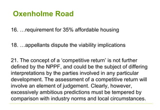Oxenholme Road
16. …requirement for 35% affordable housing
18. …appellants dispute the viability implications
21. The concept of a ‘competitive return’ is not further
defined by the NPPF, and could be the subject of differing
interpretations by the parties involved in any particular
development. The assessment of a competitive return will
involve an element of judgement. Clearly, however,
excessively ambitious predictions must be tempered by
comparison with industry norms and local circumstances.
 