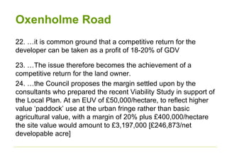 Oxenholme Road
22. …it is common ground that a competitive return for the
developer can be taken as a profit of 18-20% of GDV
23. …The issue therefore becomes the achievement of a
competitive return for the land owner.
24. …the Council proposes the margin settled upon by the
consultants who prepared the recent Viability Study in support of
the Local Plan. At an EUV of £50,000/hectare, to reflect higher
value ‘paddock’ use at the urban fringe rather than basic
agricultural value, with a margin of 20% plus £400,000/hectare
the site value would amount to £3,197,000 [£246,873/net
developable acre]
 