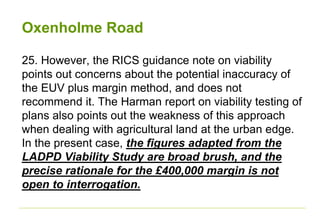 Oxenholme Road
25. However, the RICS guidance note on viability
points out concerns about the potential inaccuracy of
the EUV plus margin method, and does not
recommend it. The Harman report on viability testing of
plans also points out the weakness of this approach
when dealing with agricultural land at the urban edge.
In the present case, the figures adapted from the
LADPD Viability Study are broad brush, and the
precise rationale for the £400,000 margin is not
open to interrogation.
 