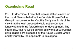 Oxenholme Road
25. …Furthermore, I note that representations made for
the Local Plan on behalf of the Cumbria House Builder
Group in response to the Viability Study are firmly of the
view that the level proposed would not encourage
landowners to bring forward sites for development. The
figure of £246,873 would be well below the £500,000/net
developable acre proposed by the House Builder Group
and favoured by the appellants in this appeal.
 