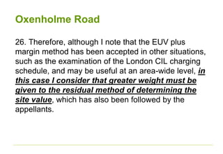 Oxenholme Road
26. Therefore, although I note that the EUV plus
margin method has been accepted in other situations,
such as the examination of the London CIL charging
schedule, and may be useful at an area-wide level, in
this case I consider that greater weight must be
given to the residual method of determining the
site value, which has also been followed by the
appellants.
 