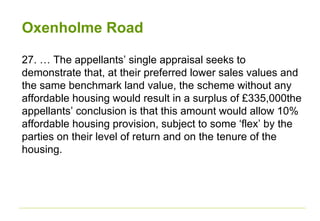 Oxenholme Road
27. … The appellants’ single appraisal seeks to
demonstrate that, at their preferred lower sales values and
the same benchmark land value, the scheme without any
affordable housing would result in a surplus of £335,000the
appellants’ conclusion is that this amount would allow 10%
affordable housing provision, subject to some ‘flex’ by the
parties on their level of return and on the tenure of the
housing.
 