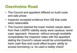 Oxenholme Road
• The Council and appellant differed on build costs
and sale prices
• Inspector accepted evidence from QS that costs
were reasonable
• The Council claimed the lower market values taken
from their LADPD viability study were cautious ‘worst
case’ approach. However, without enough available
comparables the Inspector sides with the appellant
stating the Council’s values would be uncompetitive,
harm cash flow and could affect buyers’ ability to
access borrowing i.e. he used a reality check!
 