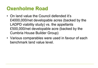 Oxenholme Road
• On land value the Council defended it’s
£4000,000/net developable acres (backed by the
LADPD viability study) vs. the appellants
£500,000/net developable acre (backed by the
Cumbria House Builder Group)
• Various comparables were used in favour of each
benchmark land value level.
 