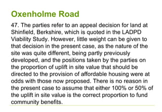 Oxenholme Road
47. The parties refer to an appeal decision for land at
Shinfield, Berkshire, which is quoted in the LADPD
Viability Study. However, little weight can be given to
that decision in the present case, as the nature of the
site was quite different, being partly previously
developed, and the positions taken by the parties on
the proportion of uplift in site value that should be
directed to the provision of affordable housing were at
odds with those now proposed. There is no reason in
the present case to assume that either 100% or 50% of
the uplift in site value is the correct proportion to fund
community benefits.
 