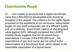 Oxenholme Road
51. …I am unable to conclude that a higher benchmark
value than £400,000/net developable acre should be
accepted in this appeal. The evidence for the higher figure
proposed by the appellants is not conclusive, being based
largely on one small comparator site of a different quality
and on a relatively broad brush method of checking land
value against GDV. Although contested, the LADPD
Viability Study suggests that not all owners have
expectations in excess of the £400,000 level ...the
expectations of one land owner are not critical in the
determination of a benchmark level, which relates to the
reasonable expectation of a typical owner.
 
