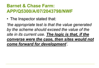 Barnet & Chase Farm:
APP/Q5300/A/07/2043798/NWF
• The Inspector stated that:
‘the appropriate test is that the value generated
by the scheme should exceed the value of the
site in its current use. The logic is that, if the
converse were the case, then sites would not
come forward for development’.
 