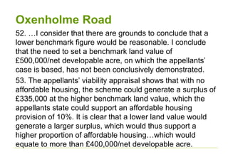 Oxenholme Road
52. …I consider that there are grounds to conclude that a
lower benchmark figure would be reasonable. I conclude
that the need to set a benchmark land value of
£500,000/net developable acre, on which the appellants’
case is based, has not been conclusively demonstrated.
53. The appellants’ viability appraisal shows that with no
affordable housing, the scheme could generate a surplus of
£335,000 at the higher benchmark land value, which the
appellants state could support an affordable housing
provision of 10%. It is clear that a lower land value would
generate a larger surplus, which would thus support a
higher proportion of affordable housing…which would
equate to more than £400,000/net developable acre.
 