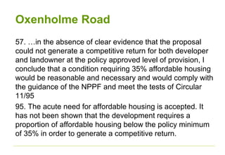 Oxenholme Road
57. …in the absence of clear evidence that the proposal
could not generate a competitive return for both developer
and landowner at the policy approved level of provision, I
conclude that a condition requiring 35% affordable housing
would be reasonable and necessary and would comply with
the guidance of the NPPF and meet the tests of Circular
11/95
95. The acute need for affordable housing is accepted. It
has not been shown that the development requires a
proportion of affordable housing below the policy minimum
of 35% in order to generate a competitive return.
 