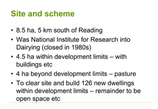 Site and scheme
• 8.5 ha, 5 km south of Reading
• Was National Institute for Research into
Dairying (closed in 1980s)
• 4.5 ha within development limits – with
buildings etc
• 4 ha beyond development limits – pasture
• To clear site and build 126 new dwellings
within development limits – remainder to be
open space etc
 