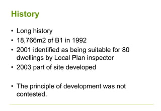 History
• Long history
• 18,766m2 of B1 in 1992
• 2001 identified as being suitable for 80
dwellings by Local Plan inspector
• 2003 part of site developed
• The principle of development was not
contested.
 