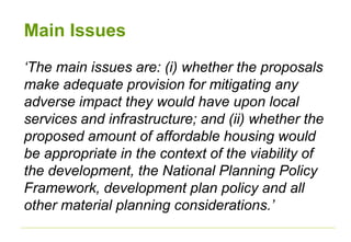 Main Issues
‘The main issues are: (i) whether the proposals
make adequate provision for mitigating any
adverse impact they would have upon local
services and infrastructure; and (ii) whether the
proposed amount of affordable housing would
be appropriate in the context of the viability of
the development, the National Planning Policy
Framework, development plan policy and all
other material planning considerations.’
 