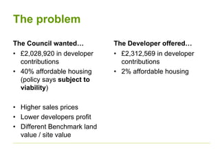 The problem
The Council wanted…
• £2,028,920 in developer
contributions
• 40% affordable housing
(policy says subject to
viability)
• Higher sales prices
• Lower developers profit
• Different Benchmark land
value / site value
The Developer offered…
• £2,312,569 in developer
contributions
• 2% affordable housing
 