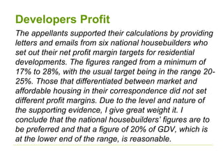 Developers Profit
The appellants supported their calculations by providing
letters and emails from six national housebuilders who
set out their net profit margin targets for residential
developments. The figures ranged from a minimum of
17% to 28%, with the usual target being in the range 20-
25%. Those that differentiated between market and
affordable housing in their correspondence did not set
different profit margins. Due to the level and nature of
the supporting evidence, I give great weight it. I
conclude that the national housebuilders’ figures are to
be preferred and that a figure of 20% of GDV, which is
at the lower end of the range, is reasonable.
 
