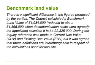 Benchmark land value
There is a significant difference in the figures produced
by the parties. The Council calculated a Benchmark
Land Value of £1,984,000 (reduced to about
£1,865,000 when decontamination costs were agreed);
the appellants calculate it to be £2,325,000. During the
Inquiry reference was made to Current Use Value
(CUV) and Existing Use Value (EUV) but it was agreed
that these definitions are interchangeable in respect of
the calculations used for this site.
 