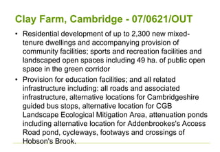 Clay Farm, Cambridge - 07/0621/OUT
• Residential development of up to 2,300 new mixed-
tenure dwellings and accompanying provision of
community facilities; sports and recreation facilities and
landscaped open spaces including 49 ha. of public open
space in the green corridor
• Provision for education facilities; and all related
infrastructure including: all roads and associated
infrastructure, alternative locations for Cambridgeshire
guided bus stops, alternative location for CGB
Landscape Ecological Mitigation Area, attenuation ponds
including alternative location for Addenbrookes's Access
Road pond, cycleways, footways and crossings of
Hobson's Brook.
 